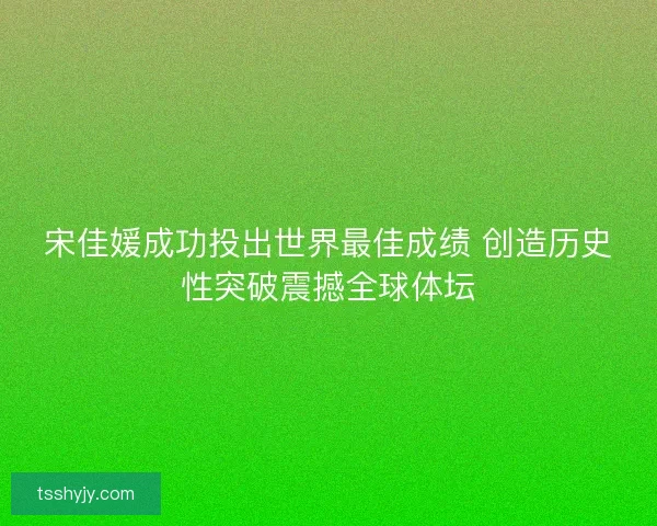 宋佳媛成功投出世界最佳成绩 创造历史性突破震撼全球体坛 宋佳媛成功投出世界最佳成绩 创造历史性突破震撼全球体坛