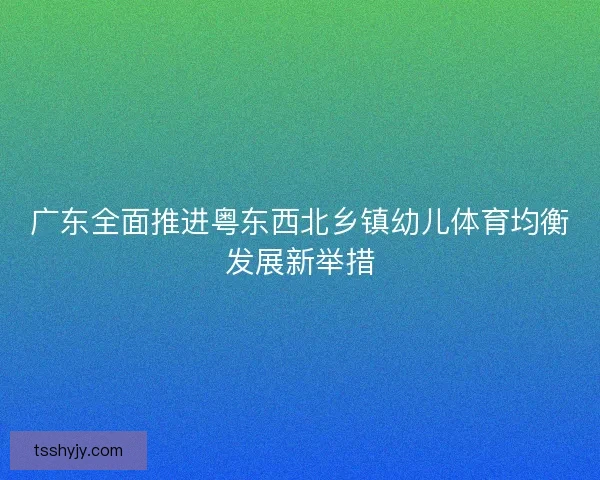 广东全面推进粤东西北乡镇幼儿体育均衡发展新举措