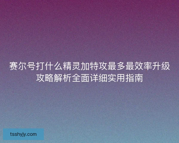 赛尔号打什么精灵加特攻最多最效率升级攻略解析全面详细实用指南